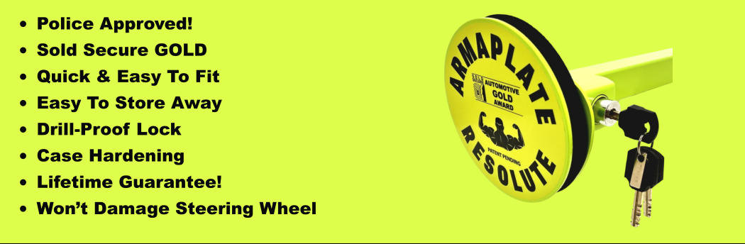 •	Police Approved! •	Sold Secure GOLD •	Quick & Easy To Fit •	Easy To Store Away •	Drill-Proof Lock •	Case Hardening •	Lifetime Guarantee! •	Won’t Damage Steering Wheel