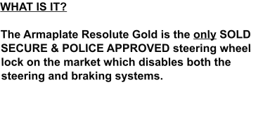 WHAT IS IT?  The Armaplate Resolute Gold is the only SOLD SECURE & POLICE APPROVED steering wheel lock on the market which disables both the steering and braking systems.