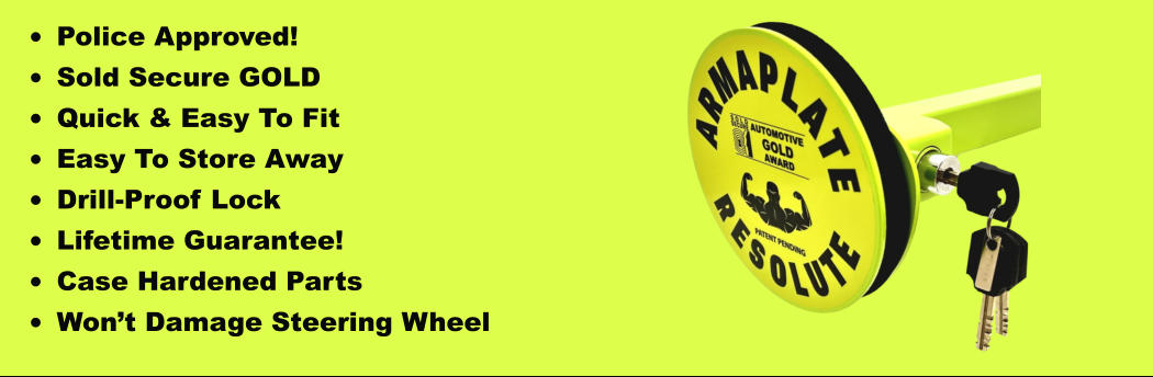 •	Police Approved! •	Sold Secure GOLD •	Quick & Easy To Fit •	Easy To Store Away •	Drill-Proof Lock •	Lifetime Guarantee! •	Case Hardened Parts •	Won’t Damage Steering Wheel