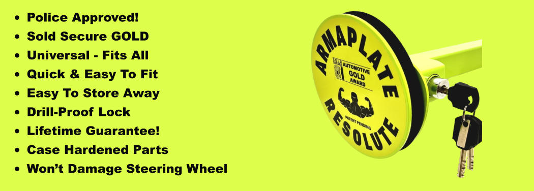 •	Police Approved! •	Sold Secure GOLD •	Universal - Fits All •	Quick & Easy To Fit •	Easy To Store Away •	Drill-Proof Lock •	Lifetime Guarantee! •	Case Hardened Parts •	Won’t Damage Steering Wheel