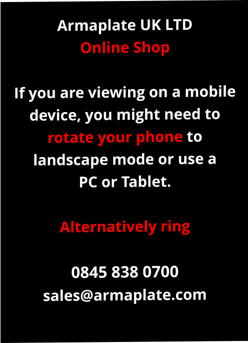 Armaplate UK LTD Online Shop  If you are viewing on a mobile device, you might need to rotate your phone to landscape mode or use a PC or Tablet.  Alternatively ring  0845 838 0700 sales@armaplate.com